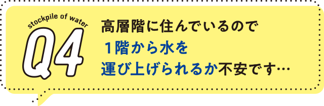4.高層階に住んでいるので１階から水を運び上げられるか不安です…